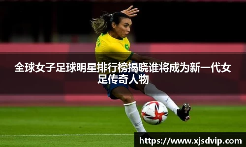 全球女子足球明星排行榜揭晓谁将成为新一代女足传奇人物